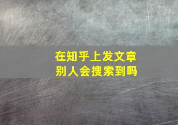 在知乎上发文章 别人会搜索到吗